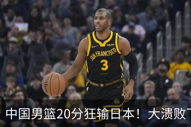 中国男篮20分狂输日本！大溃败下露出四块伤疤！再度崛起必须彻改